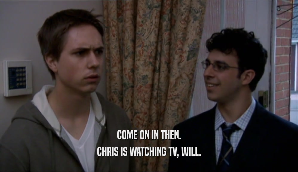 COME ON IN THEN. CHRIS IS WATCHING TV, WILL. 