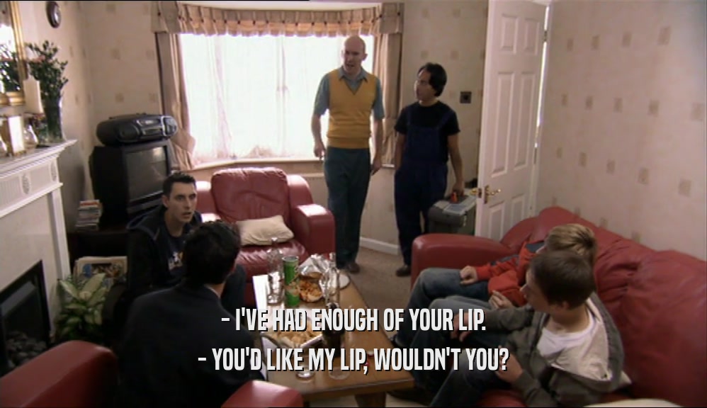 - I'VE HAD ENOUGH OF YOUR LIP. - YOU'D LIKE MY LIP, WOULDN'T YOU? 