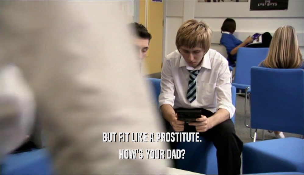 BUT FIT LIKE A PROSTITUTE.
 HOW'S YOUR DAD?
 