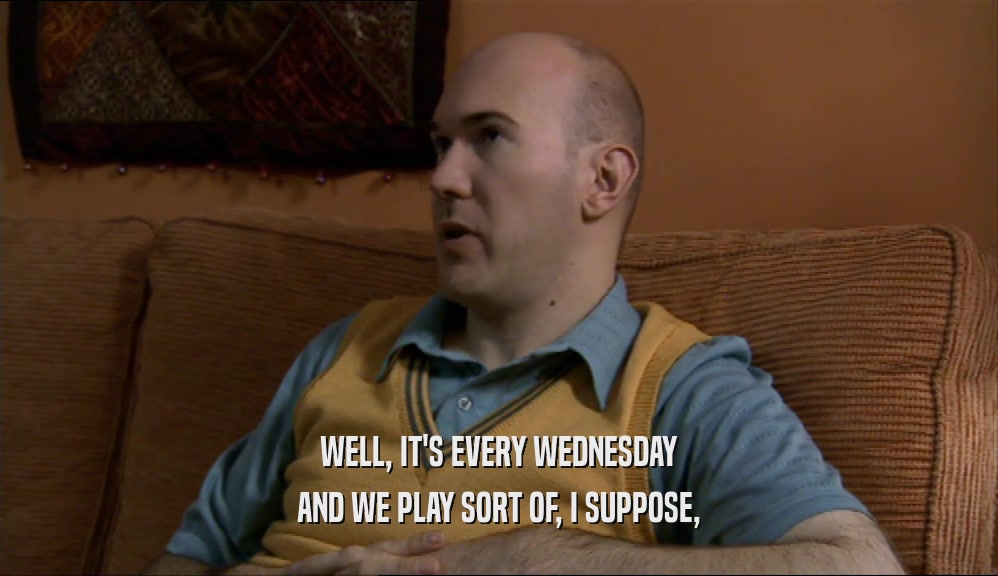 WELL, IT'S EVERY WEDNESDAY AND WE PLAY SORT OF, I SUPPOSE, 