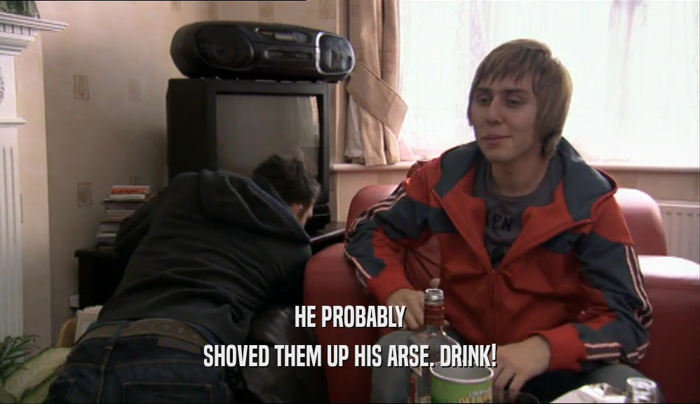 HE PROBABLY SHOVED THEM UP HIS ARSE. DRINK! 