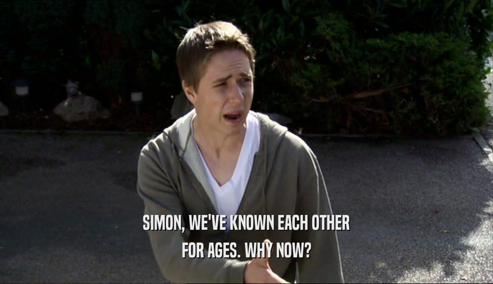 SIMON, WE'VE KNOWN EACH OTHER FOR AGES. WHY NOW? 