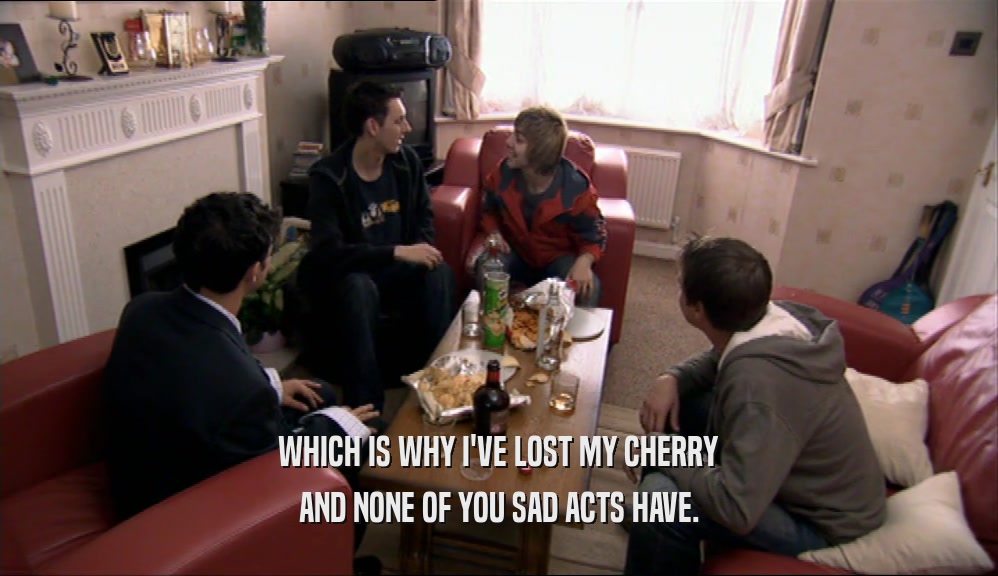 WHICH IS WHY I'VE LOST MY CHERRY AND NONE OF YOU SAD ACTS HAVE. 