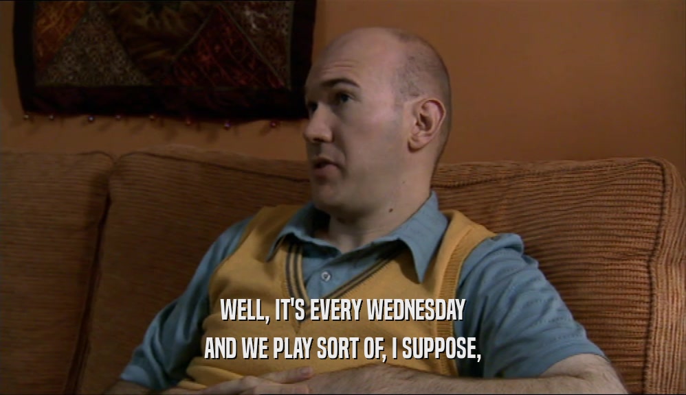 WELL, IT'S EVERY WEDNESDAY AND WE PLAY SORT OF, I SUPPOSE, 