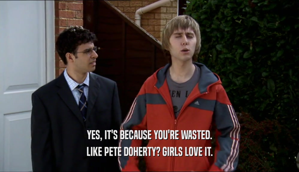 YES, IT'S BECAUSE YOU'RE WASTED. LIKE PETE DOHERTY? GIRLS LOVE IT. 