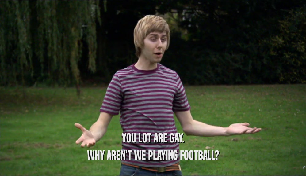 YOU LOT ARE GAY. WHY AREN'T WE PLAYING FOOTBALL? 
