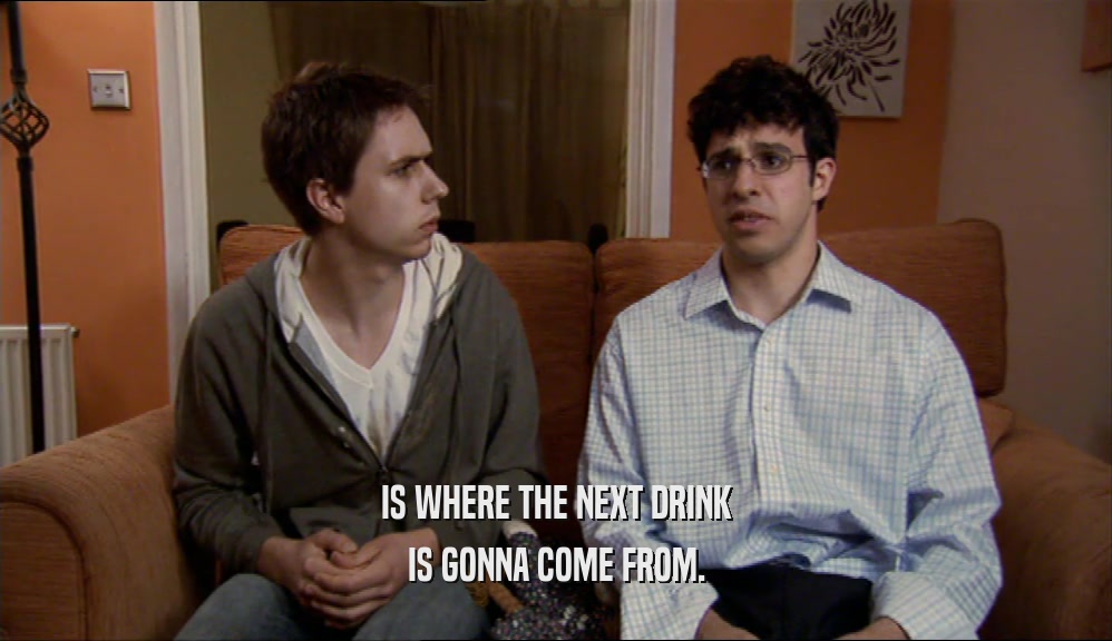 IS WHERE THE NEXT DRINK IS GONNA COME FROM. 