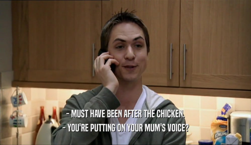 - MUST HAVE BEEN AFTER THE CHICKEN.
 - YOU'RE PUTTING ON YOUR MUM'S VOICE?
 