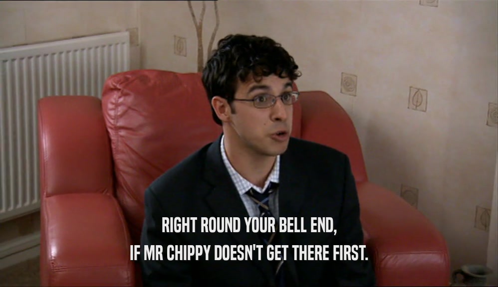 RIGHT ROUND YOUR BELL END, IF MR CHIPPY DOESN'T GET THERE FIRST. 