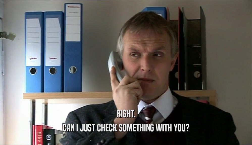 RIGHT. CAN I JUST CHECK SOMETHING WITH YOU? 