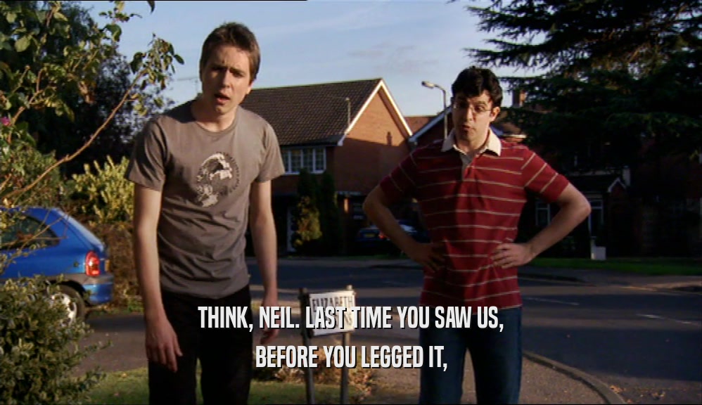 THINK, NEIL. LAST TIME YOU SAW US, BEFORE YOU LEGGED IT, 