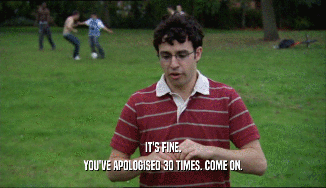 IT'S FINE. YOU'VE APOLOGISED 30 TIMES. COME ON. 