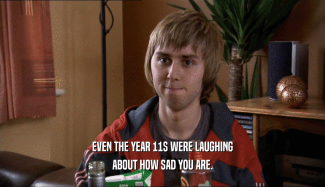 EVEN THE YEAR 11S WERE LAUGHING ABOUT HOW SAD YOU ARE. 