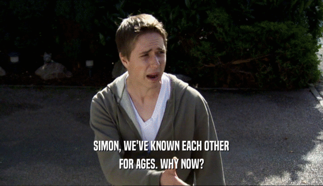 SIMON, WE'VE KNOWN EACH OTHER FOR AGES. WHY NOW? 
