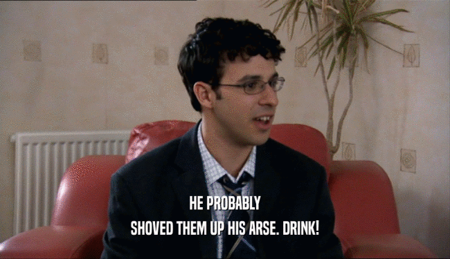 HE PROBABLY SHOVED THEM UP HIS ARSE. DRINK! 