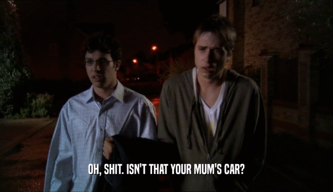 OH, SHIT. ISN'T THAT YOUR MUM'S CAR?  