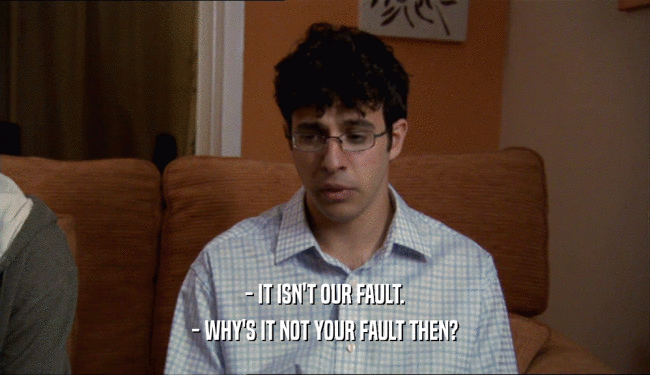 - IT ISN'T OUR FAULT.
 - WHY'S IT NOT YOUR FAULT THEN?
 