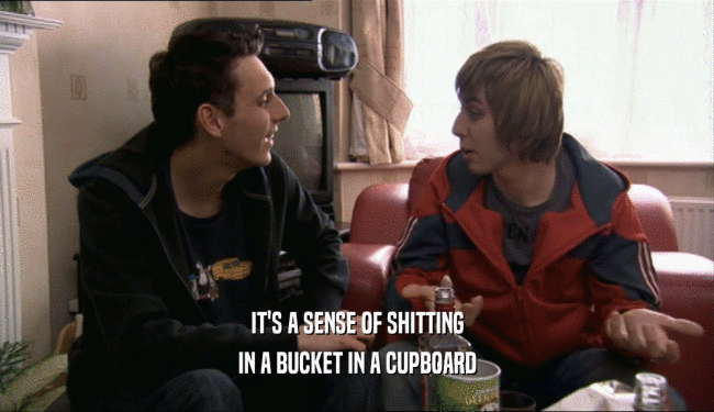 IT'S A SENSE OF SHITTING IN A BUCKET IN A CUPBOARD 