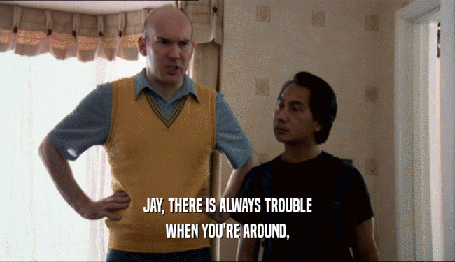 JAY, THERE IS ALWAYS TROUBLE
 WHEN YOU'RE AROUND,
 