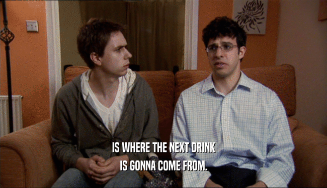 IS WHERE THE NEXT DRINK IS GONNA COME FROM. 