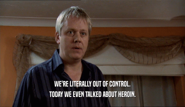 WE'RE LITERALLY OUT OF CONTROL. TODAY WE EVEN TALKED ABOUT HEROIN. 