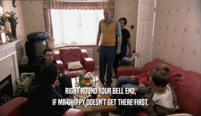 RIGHT ROUND YOUR BELL END, IF MR CHIPPY DOESN'T GET THERE FIRST. 