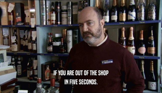 IF YOU ARE OUT OF THE SHOP
 IN FIVE SECONDS.
 