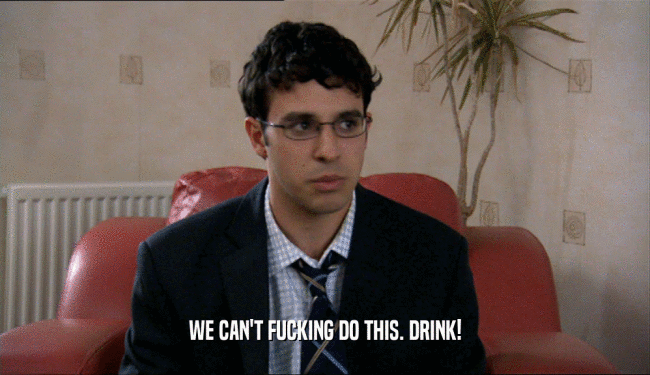WE CAN'T FUCKING DO THIS. DRINK!  