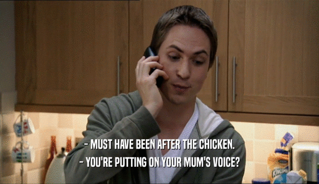 - MUST HAVE BEEN AFTER THE CHICKEN.
 - YOU'RE PUTTING ON YOUR MUM'S VOICE?
 