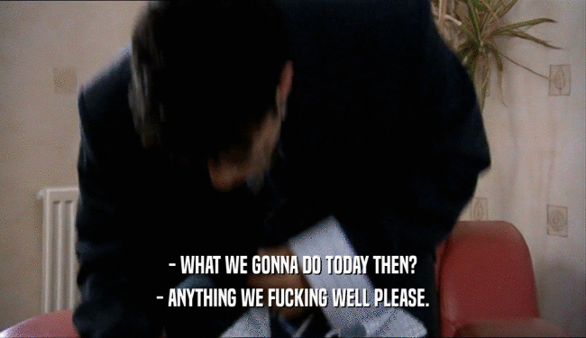 - WHAT WE GONNA DO TODAY THEN? - ANYTHING WE FUCKING WELL PLEASE. 