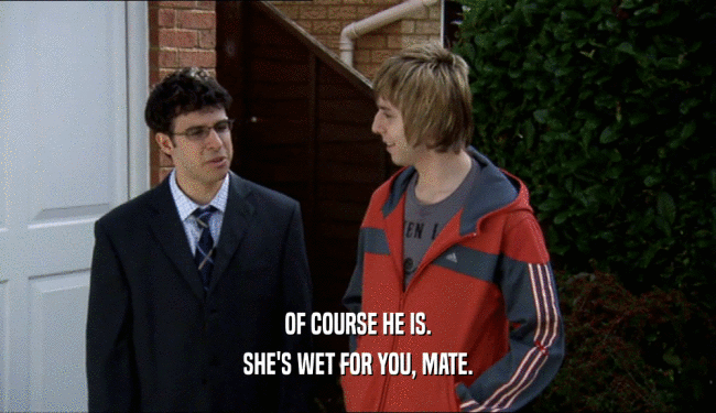 OF COURSE HE IS.
 SHE'S WET FOR YOU, MATE.
 