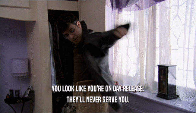 YOU LOOK LIKE YOU'RE ON DAY RELEASE. THEY'LL NEVER SERVE YOU. 