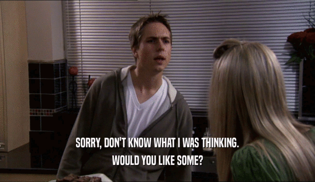 SORRY, DON'T KNOW WHAT I WAS THINKING. WOULD YOU LIKE SOME? 