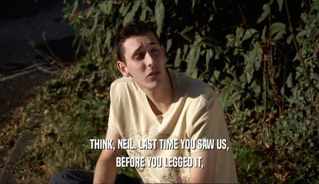 THINK, NEIL. LAST TIME YOU SAW US, BEFORE YOU LEGGED IT, 