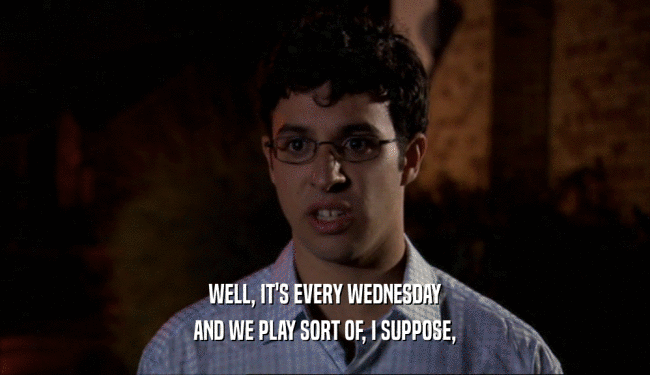 WELL, IT'S EVERY WEDNESDAY AND WE PLAY SORT OF, I SUPPOSE, 