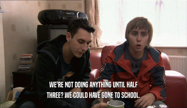 WE'RE NOT DOING ANYTHING UNTIL HALF THREE? WE COULD HAVE GONE TO SCHOOL. 