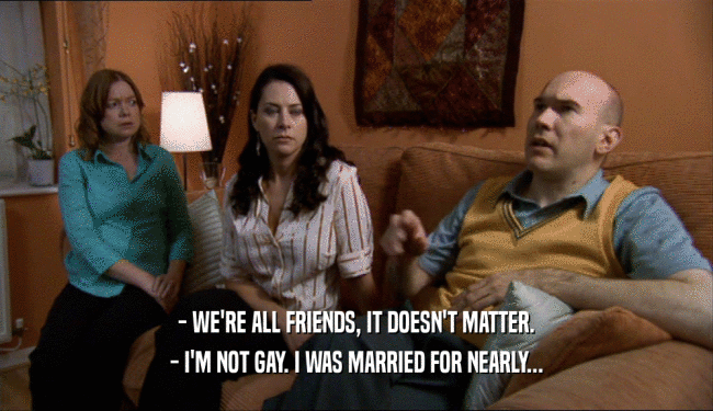 - WE'RE ALL FRIENDS, IT DOESN'T MATTER. - I'M NOT GAY. I WAS MARRIED FOR NEARLY... 