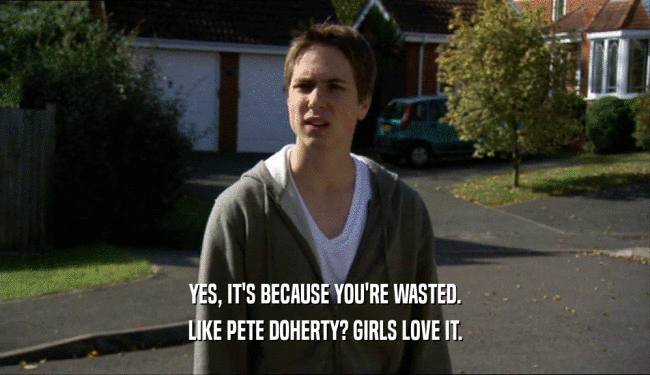 YES, IT'S BECAUSE YOU'RE WASTED. LIKE PETE DOHERTY? GIRLS LOVE IT. 