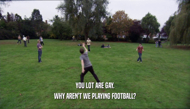 YOU LOT ARE GAY. WHY AREN'T WE PLAYING FOOTBALL? 