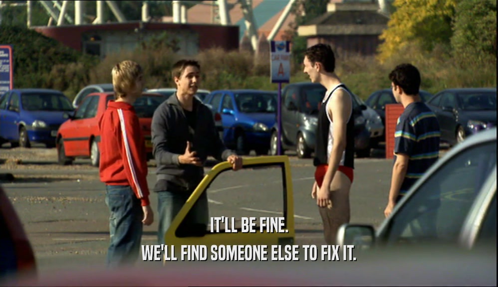IT'LL BE FINE. WE'LL FIND SOMEONE ELSE TO FIX IT. 