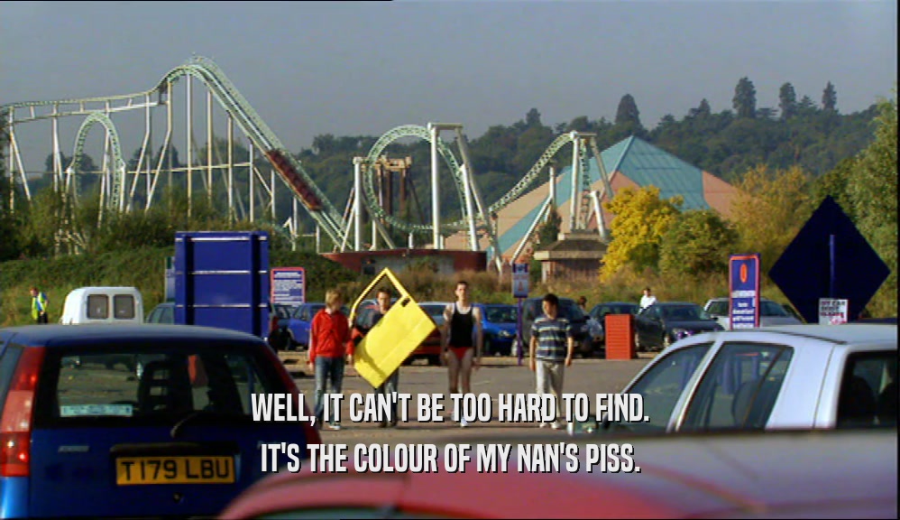 WELL, IT CAN'T BE TOO HARD TO FIND. IT'S THE COLOUR OF MY NAN'S PISS. 