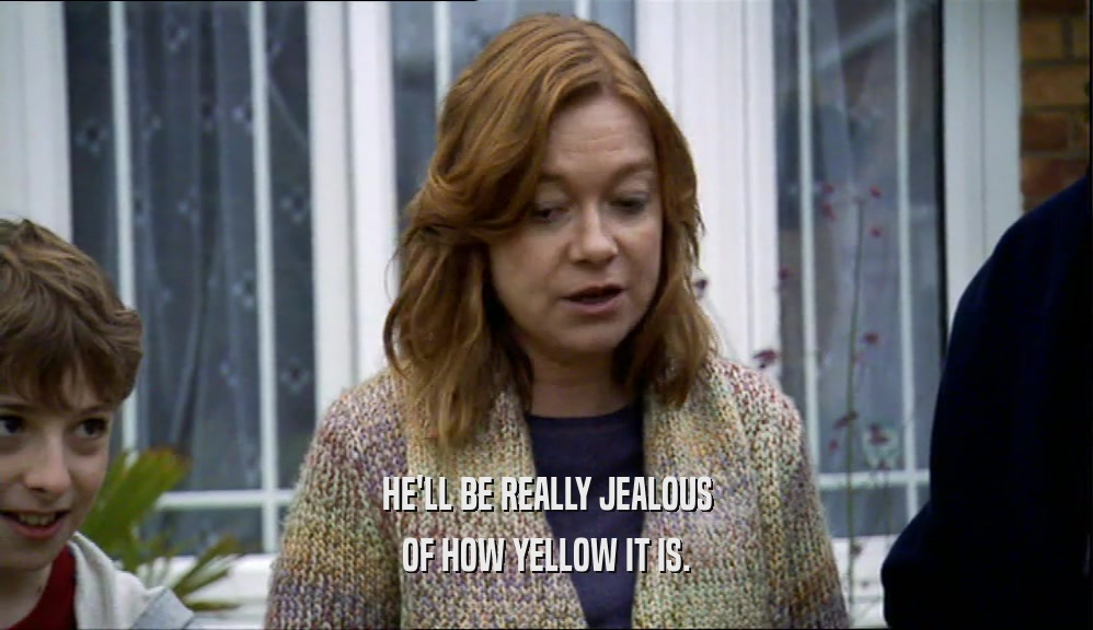 HE'LL BE REALLY JEALOUS OF HOW YELLOW IT IS. 