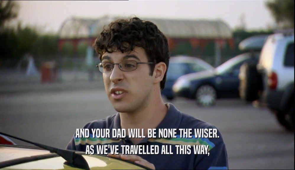 AND YOUR DAD WILL BE NONE THE WISER.
 AS WE'VE TRAVELLED ALL THIS WAY,
 