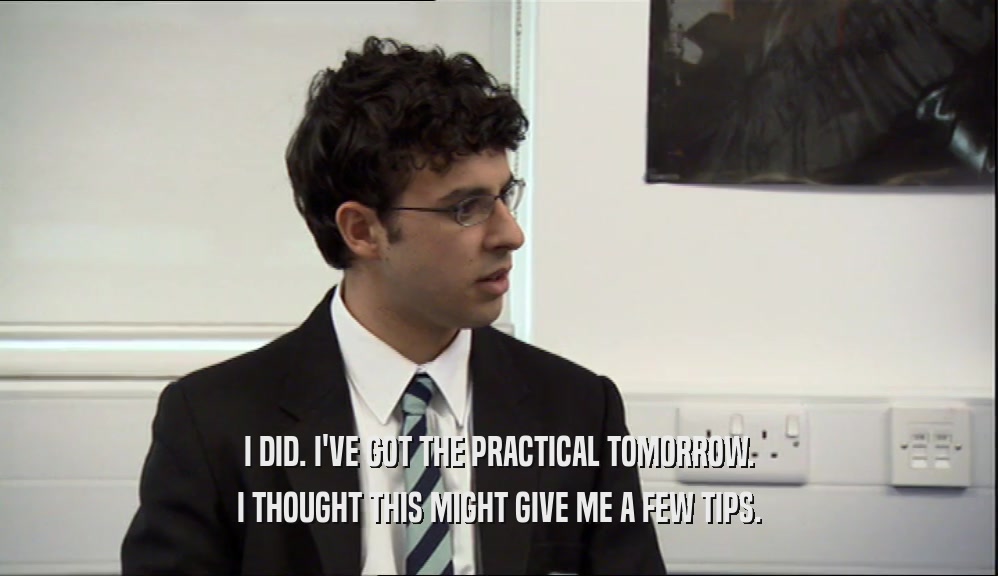 I DID. I'VE GOT THE PRACTICAL TOMORROW. I THOUGHT THIS MIGHT GIVE ME A FEW TIPS. 