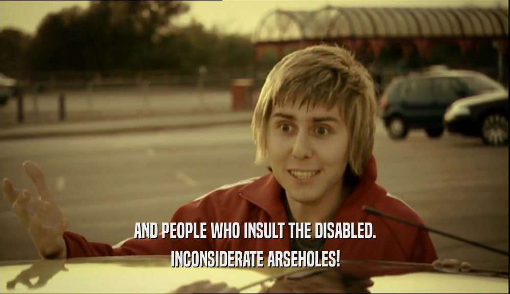 AND PEOPLE WHO INSULT THE DISABLED. INCONSIDERATE ARSEHOLES! 