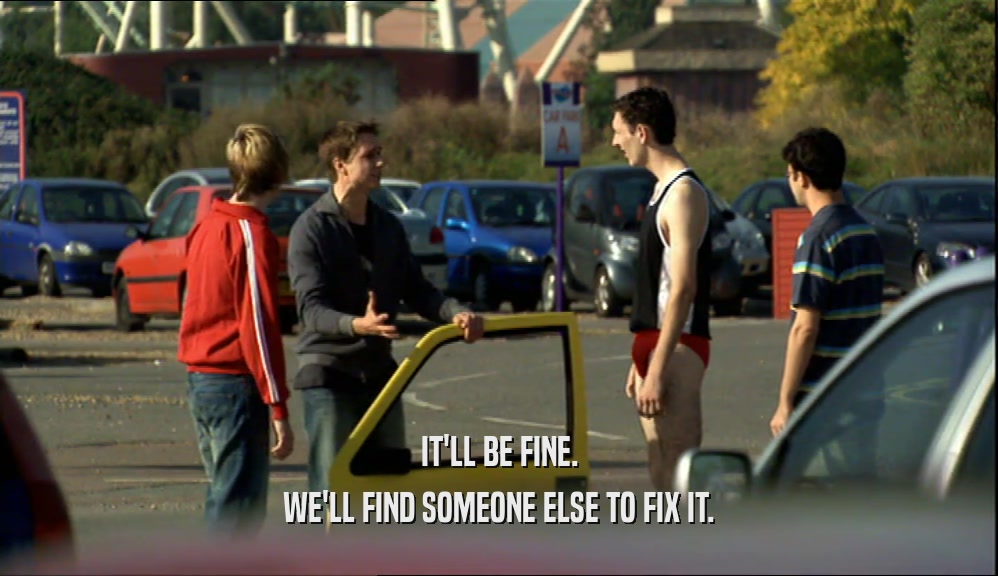 IT'LL BE FINE. WE'LL FIND SOMEONE ELSE TO FIX IT. 
