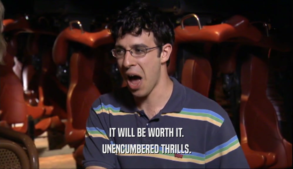 IT WILL BE WORTH IT. UNENCUMBERED THRILLS. 