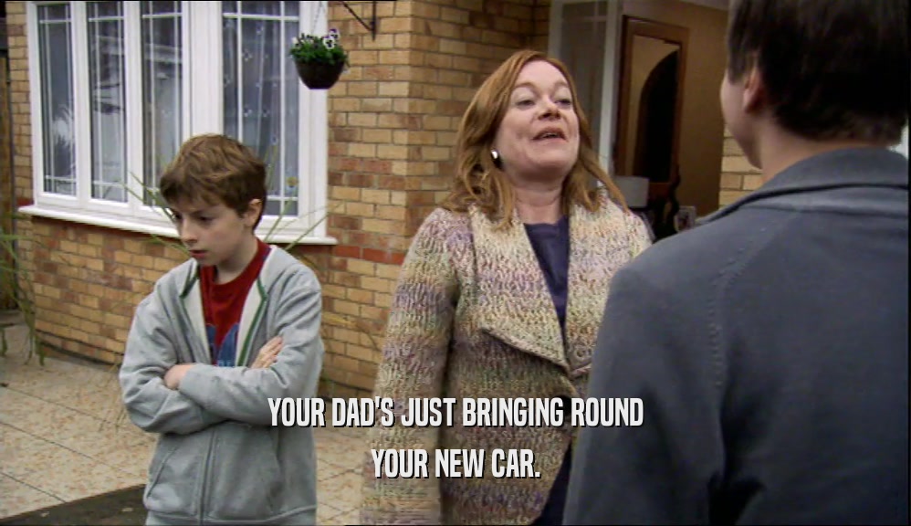 YOUR DAD'S JUST BRINGING ROUND YOUR NEW CAR. 
