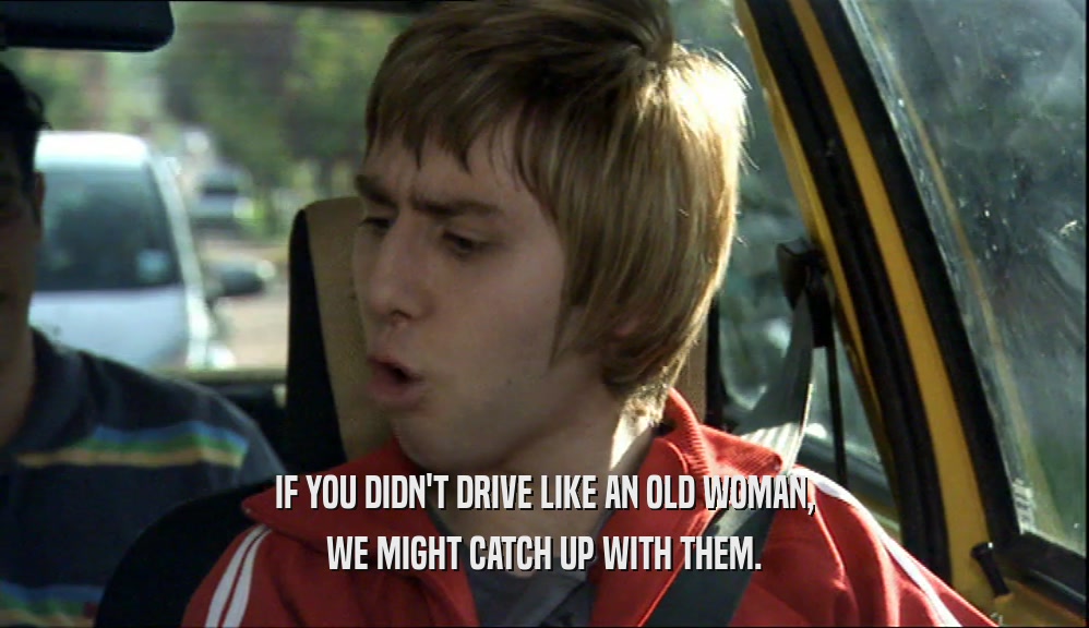 IF YOU DIDN'T DRIVE LIKE AN OLD WOMAN, WE MIGHT CATCH UP WITH THEM. 