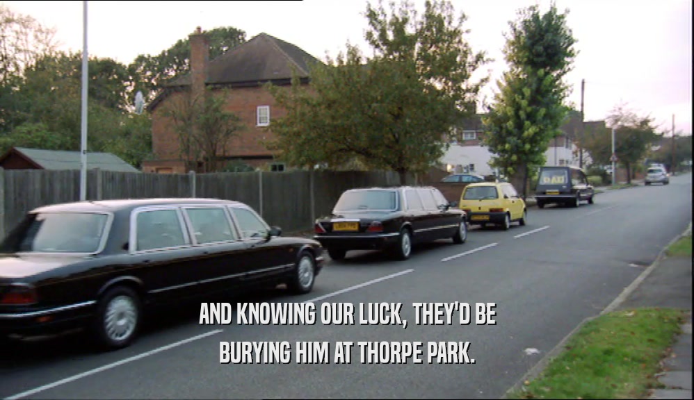 AND KNOWING OUR LUCK, THEY'D BE BURYING HIM AT THORPE PARK. 